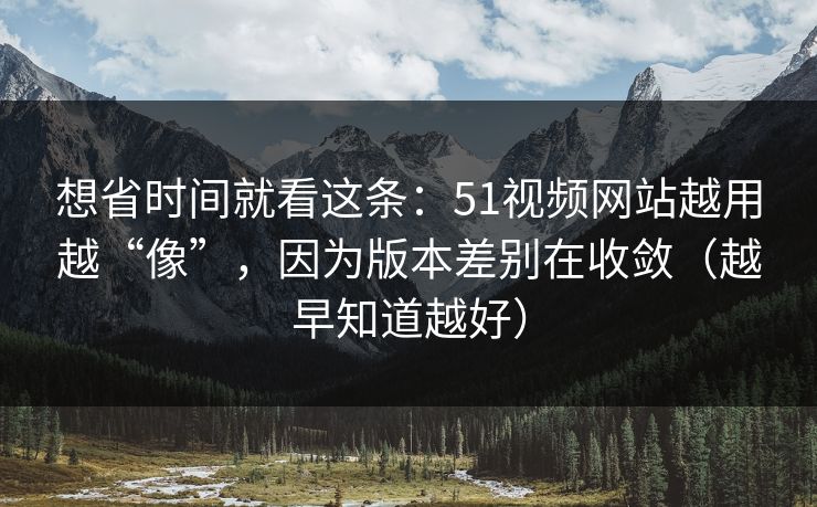 想省时间就看这条：51视频网站越用越“像”，因为版本差别在收敛（越早知道越好）