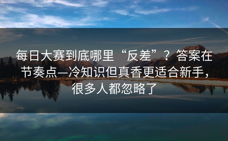 每日大赛到底哪里“反差”？答案在节奏点—冷知识但真香更适合新手，很多人都忽略了