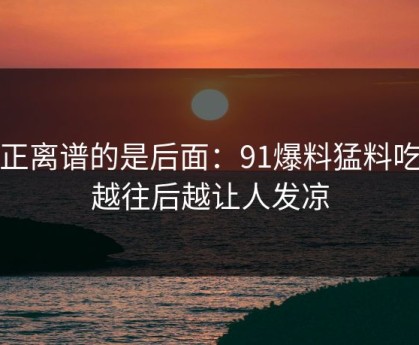 真正离谱的是后面：91爆料猛料吃瓜越往后越让人发凉